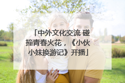 中外文化交流 碰撞青春火花，《小伙小妹换游记》开播