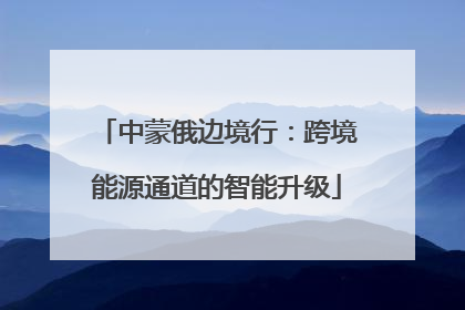 中蒙俄边境行：跨境能源通道的智能升级