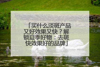 买什么淡斑产品又好效果又快？解锁夏季好物：去斑快效果好的品牌