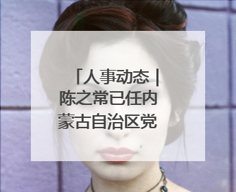 人事动态｜陈之常已任内蒙古自治区党委常委、包头市委书记