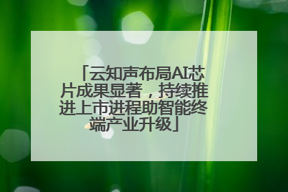 云知声布局AI芯片成果显著，持续推进上市进程助智能终端产业升级