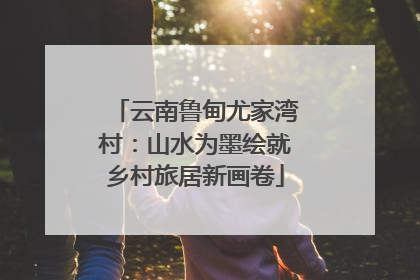 云南鲁甸尤家湾村：山水为墨绘就乡村旅居新画卷