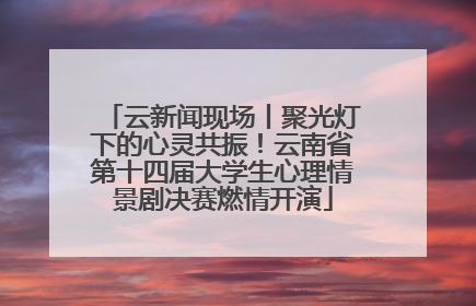云新闻现场丨聚光灯下的心灵共振！云南省第十四届大学生心理情景剧决赛燃情开演