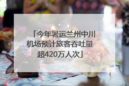 今年暑运兰州中川机场预计旅客吞吐量超420万人次
