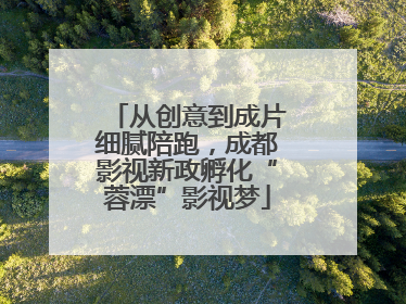 从创意到成片细腻陪跑，成都影视新政孵化“蓉漂”影视梦