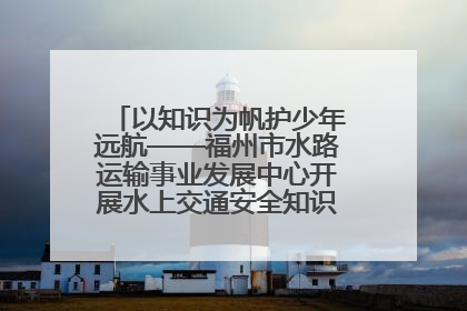 以知识为帆护少年远航——福州市水路运输事业发展中心开展水上交通安全知识进校园活动