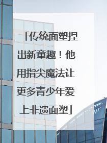 传统面塑捏出新童趣！他用指尖魔法让更多青少年爱上非遗面塑