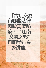 古玩交易有哪些法律风险需要防范？“江南文物之邦”丹阳举行专题讲座