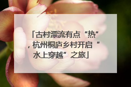 古村漂流有点“热”，杭州桐庐乡村开启“水上穿越”之旅