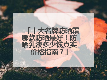 十大名牌防晒霜哪款防晒最好！防晒乳液多少钱真实价格指南？