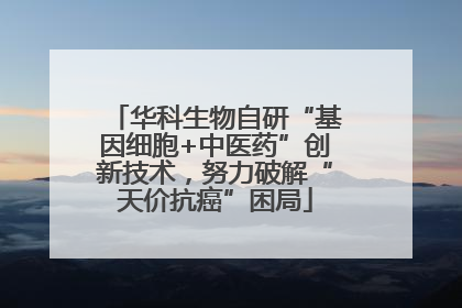 华科生物自研“基因细胞+中医药”创新技术，努力破解“天价抗癌”困局