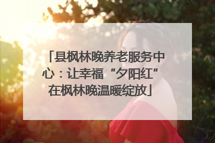 县枫林晚养老服务中心：让幸福“夕阳红”在枫林晚温暖绽放