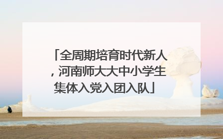 全周期培育时代新人，河南师大大中小学生集体入党入团入队