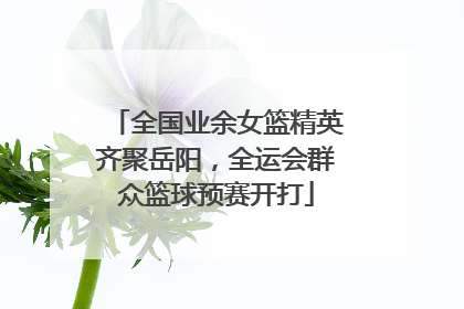 全国业余女篮精英齐聚岳阳，全运会群众篮球预赛开打