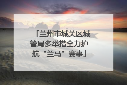 兰州市城关区城管局多举措全力护航“兰马”赛事