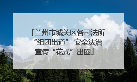 兰州市城关区各司法所“组团出道” 安全法治宣传“花式”出圈