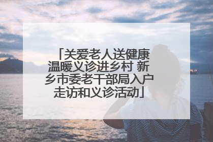 关爱老人送健康 温暖义诊进乡村 新乡市委老干部局入户走访和义诊活动