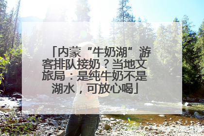 内蒙“牛奶湖”游客排队接奶？当地文旅局：是纯牛奶不是湖水，可放心喝