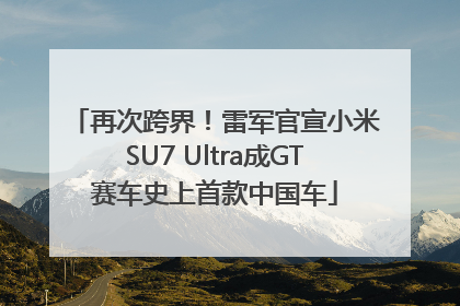再次跨界！雷军官宣小米SU7 Ultra成GT赛车史上首款中国车