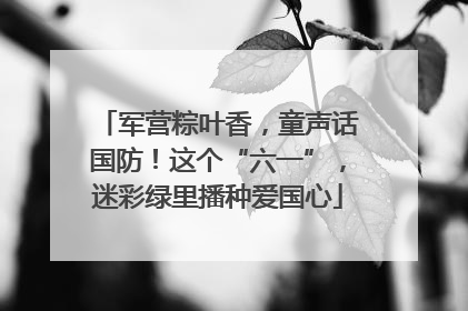 军营粽叶香，童声话国防！这个“六一”，迷彩绿里播种爱国心