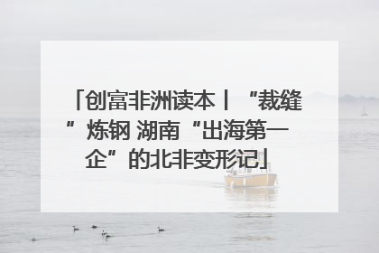创富非洲读本丨“裁缝”炼钢 湖南“出海第一企”的北非变形记