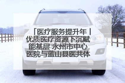 医疗服务提升年丨优质医疗资源下沉赋能基层 永州市中心医院与蓝山县医共体总院共筑健康屏障
