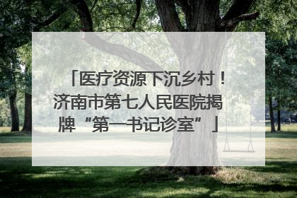 医疗资源下沉乡村！济南市第七人民医院揭牌“第一书记诊室”