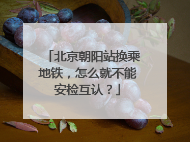北京朝阳站换乘地铁，怎么就不能安检互认？
