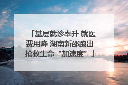 基层就诊率升 就医费用降 湖南新邵跑出抢救生命“加速度”