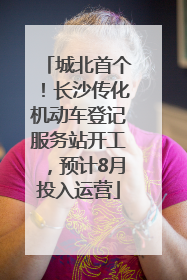 城北首个！长沙传化机动车登记服务站开工，预计8月投入运营