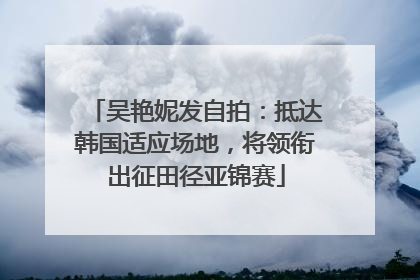 吴艳妮发自拍：抵达韩国适应场地，将领衔出征田径亚锦赛