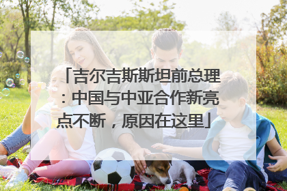 吉尔吉斯斯坦前总理：中国与中亚合作新亮点不断，原因在这里