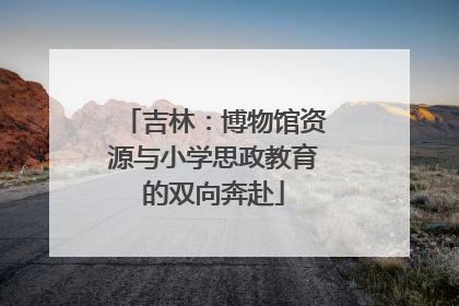 吉林：博物馆资源与小学思政教育的双向奔赴