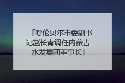 呼伦贝尔市委副书记赵长青调任内蒙古水发集团董事长