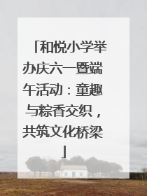 和悦小学举办庆六一暨端午活动：童趣与粽香交织，共筑文化桥梁