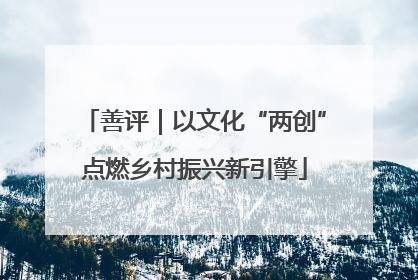 善评｜以文化“两创”点燃乡村振兴新引擎