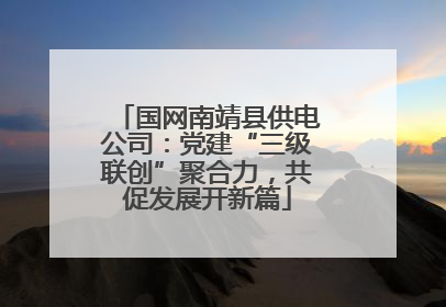 国网南靖县供电公司：党建“三级联创”聚合力，共促发展开新篇