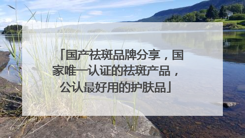国产祛斑品牌分享，国家唯一认证的祛斑产品，公认最好用的护肤品