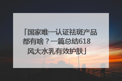 国家唯一认证祛斑产品都有啥？一篇总结618风大水乳有效护肤