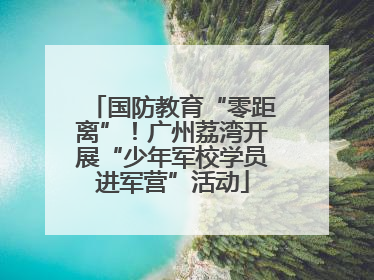 国防教育“零距离”！广州荔湾开展“少年军校学员进军营”活动
