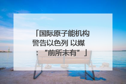 国际原子能机构警告以色列 以媒：“前所未有”