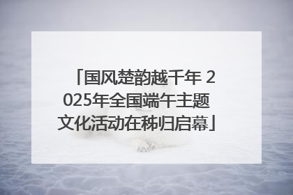 国风楚韵越千年 2025年全国端午主题文化活动在秭归启幕