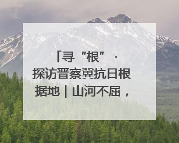寻“根” · 探访晋察冀抗日根据地｜山河不屈，长城永固