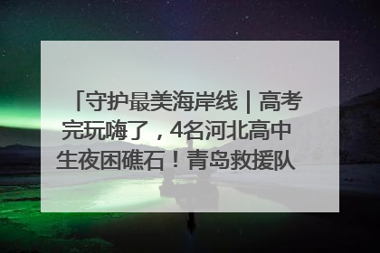守护最美海岸线｜高考完玩嗨了，4名河北高中生夜困礁石！青岛救援队火速出动救上岸