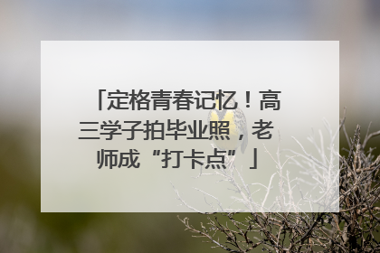 定格青春记忆！高三学子拍毕业照，老师成“打卡点”