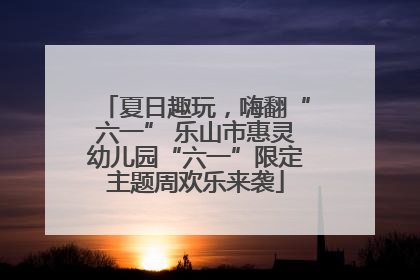 夏日趣玩，嗨翻“六一” 乐山市惠灵幼儿园“六一”限定主题周欢乐来袭