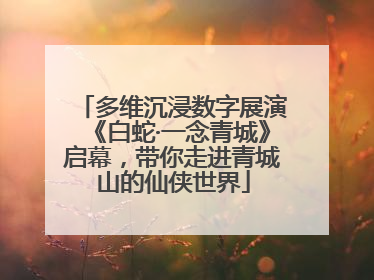 多维沉浸数字展演《白蛇·一念青城》启幕，带你走进青城山的仙侠世界