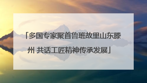 多国专家聚首鲁班故里山东滕州 共话工匠精神传承发展