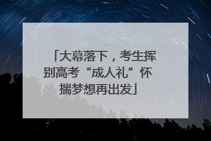大幕落下，考生挥别高考“成人礼”怀揣梦想再出发