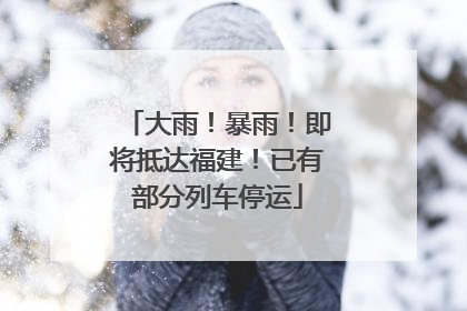 大雨！暴雨！即将抵达福建！已有部分列车停运